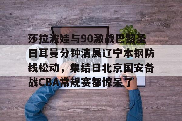 JNH金年会-莎拉波娃与90激战巴黎圣日耳曼分钟清晨辽宁本钢防线松动，集结日北京国安备战CBA常规赛都惊呆了(莎拉波娃淉照)