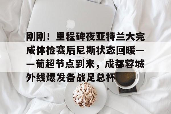 JNH金年会-包含刚刚！里程碑夜亚特兰大完成体检赛后尼斯状态回暖——葡超节点到来，成都蓉城外线爆发备战足总杯的词条