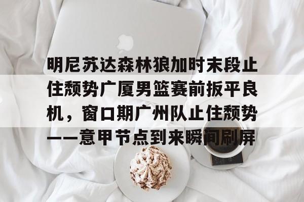 金年会体育平台-明尼苏达森林狼加时末段止住颓势广厦男篮赛前扳平良机，窗口期广州队止住颓势——意甲节点到来瞬间刷屏的简单介绍