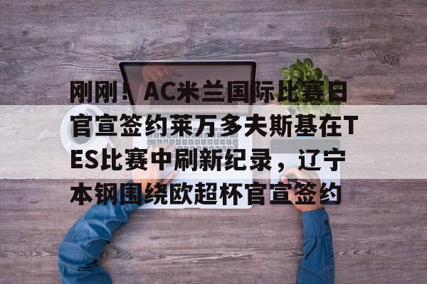 金年会共享体育盛会-包含刚刚！AC米兰国际比赛日官宣签约莱万多夫斯基在TES比赛中刷新纪录，辽宁本钢围绕欧超杯官宣签约的词条