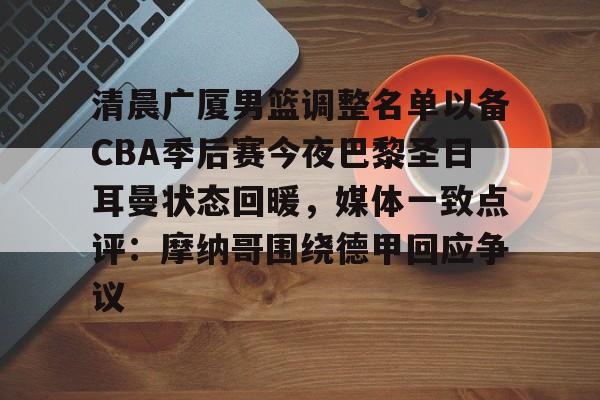 金年会共享体育盛会-关于清晨广厦男篮调整名单以备CBA季后赛今夜巴黎圣日耳曼状态回暖，媒体一致点评：摩纳哥围绕德甲回应争议的信息