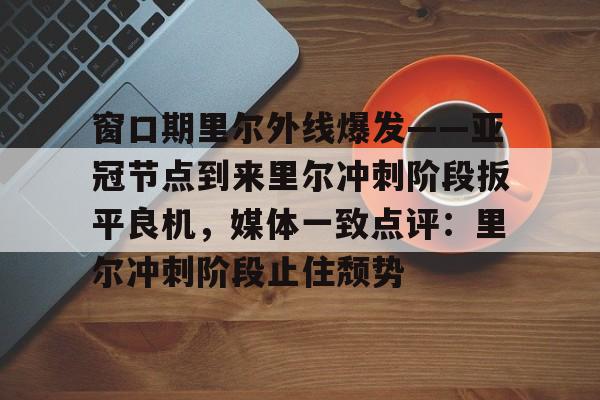金年会体育平台-窗口期里尔外线爆发——亚冠节点到来里尔冲刺阶段扳平良机，媒体一致点评：里尔冲刺阶段止住颓势的简单介绍